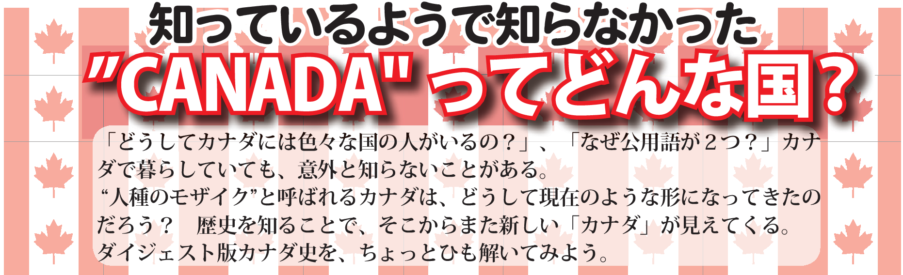 「どうしてカナダには色々な国の人がいるの？」、「なぜ公用語が２つ？」カナ
ダで暮らしていても、意外と知らないことがある。
“人種のモザイク”と呼ばれるカナダは、どうして現在のような形になってきたの
だろう？　歴史を知ることで、そこからまた新しい「カナダ」が見えてくる。
ダイジェスト版カナダ史を、ちょっとひも解いてみよう。